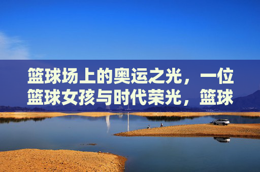 篮球场上的奥运之光，一位篮球女孩与时代荣光，篮球场上的奥运之光，一位篮球女孩与时代荣光