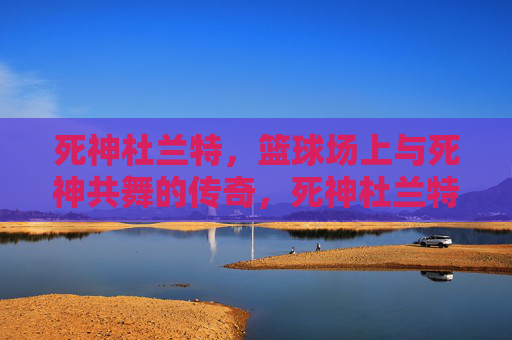 死神杜兰特，篮球场上与死神共舞的传奇，死神杜兰特，篮球场上与死神共舞的传奇