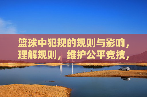 篮球中犯规的规则与影响,理解规则,维护公平竞技,篮球犯规规则与影响,理解规则,维护公平竞技