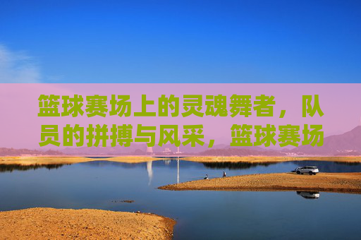 篮球赛场上的灵魂舞者,队员的拼搏与风采,篮球赛场上的灵魂舞者,队员的拼搏与风采