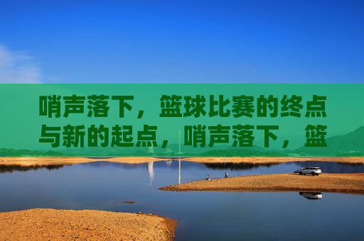 哨声落下，篮球比赛的终点与新的起点，哨声落下，篮球比赛的终点与新的起点