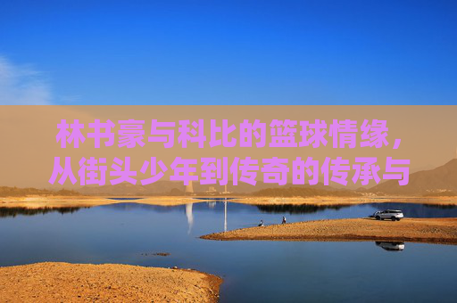 林书豪与科比的篮球情缘,从街头少年到传奇的传承与致敬,林书豪与科比的篮球情缘,从街头少年到传奇的传承与致敬
