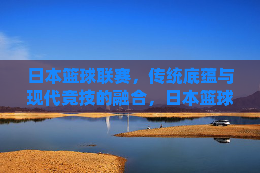 日本篮球联赛,传统底蕴与现代竞技的融合,日本篮球联赛,传统底蕴与现代竞技的融合