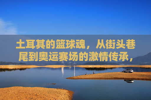 土耳其的篮球魂,从街头巷尾到奥运赛场的激情传承,土耳其的篮球魂,从街头巷尾到奥运赛场的激情传承
