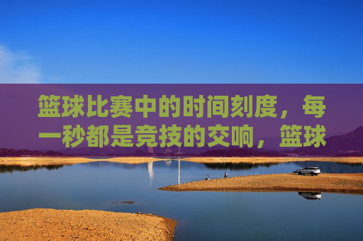 篮球比赛中的时间刻度,每一秒都是竞技的交响,篮球比赛的时间刻度,每一秒都是竞技的交响
