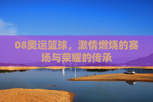08奥运篮球,激情燃烧的赛场与荣耀的传承