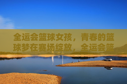 全运会篮球女孩，青春的篮球梦在赛场绽放，全运会篮球女孩，青春的篮球梦在赛场绽放