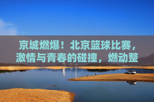 京城燃爆!北京篮球比赛,激情与青春的碰撞,燃动整座城市,京城燃爆!北京篮球比赛,激情与青春的碰撞,燃动整座城市