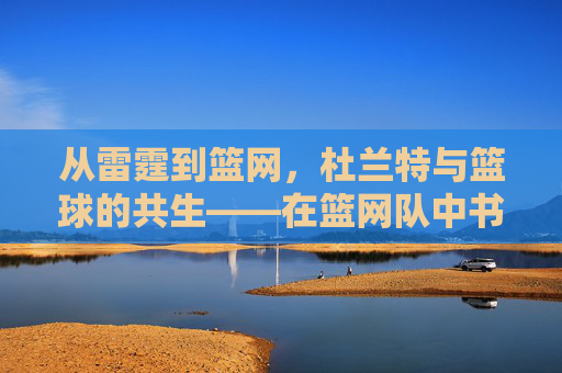 从雷霆到篮网,杜兰特与篮球的共生——在篮网队中书写新的王朝篇章