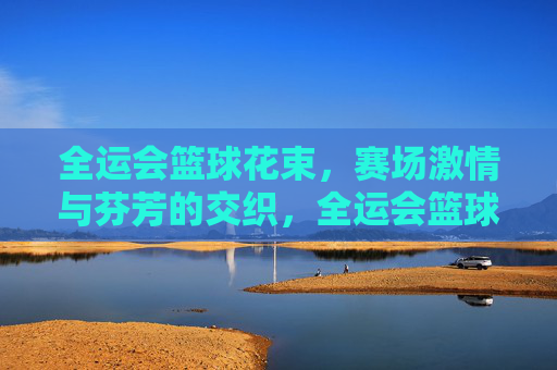 全运会篮球花束,赛场激情与芬芳的交织,全运会篮球花束,赛场激情与芬芳的交织