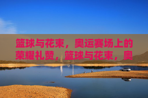 篮球与花束,奥运赛场上的荣耀礼赞,篮球与花束,奥运赛场上的荣耀礼赞