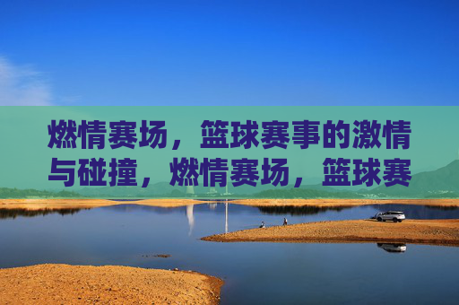 燃情赛场,篮球赛事的激情与碰撞,燃情赛场,篮球赛事的激情与碰撞