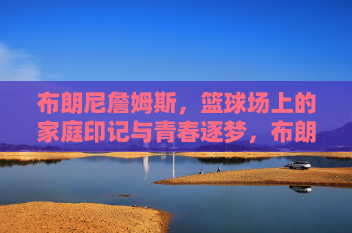 布朗尼詹姆斯,篮球场上的家庭印记与青春逐梦,布朗尼詹姆斯,篮球场上的家庭印记与青春逐梦