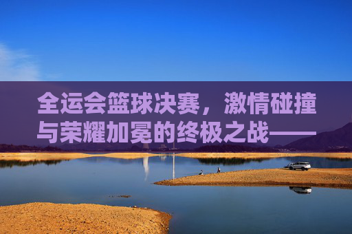 全运会篮球决赛，激情碰撞与荣耀加冕的终极之战——记男子篮球决赛精彩瞬间与时代印记，全运会篮球决赛，激情碰撞与荣耀加冕的终极之战——记男子篮球决赛精彩瞬间与时代印记