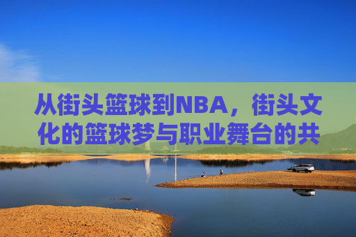 从街头篮球到NBA,街头文化的篮球梦与职业舞台的共鸣