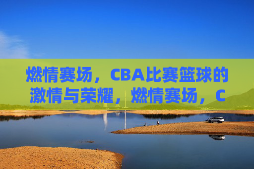 燃情赛场，CBA比赛篮球的激情与荣耀，燃情赛场，CBA篮球的激情与荣耀