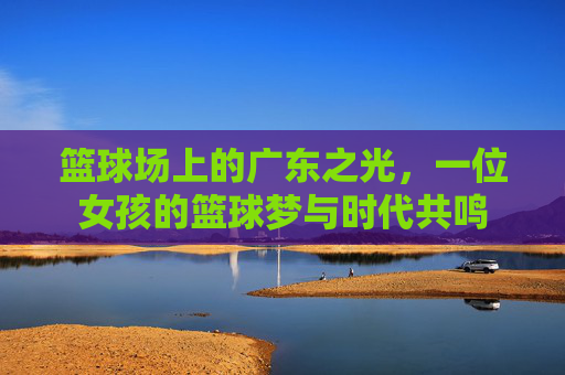 篮球场上的广东之光,一位女孩的篮球梦与时代共鸣