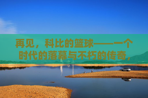 再见,科比的篮球——一个时代的落幕与不朽的传奇,再见,科比的篮球——一个时代的落幕与不朽的传奇