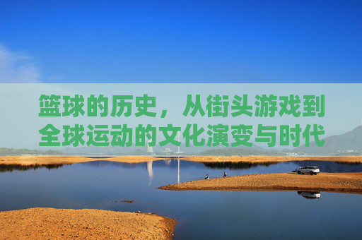 篮球的历史,从街头游戏到全球运动的文化演变与时代印记,从街头游戏到全球运动,篮球的历史与文化演变印记