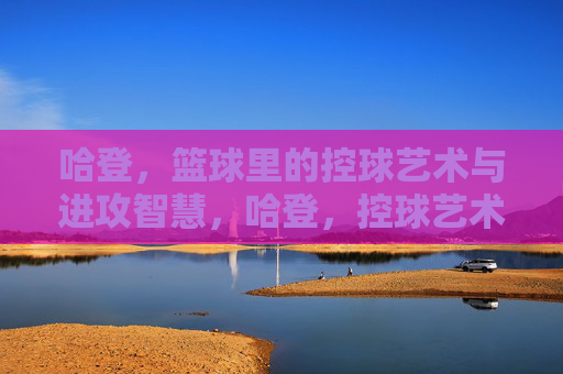 哈登,篮球里的控球艺术与进攻智慧,哈登,控球艺术与进攻智慧的篮球传奇