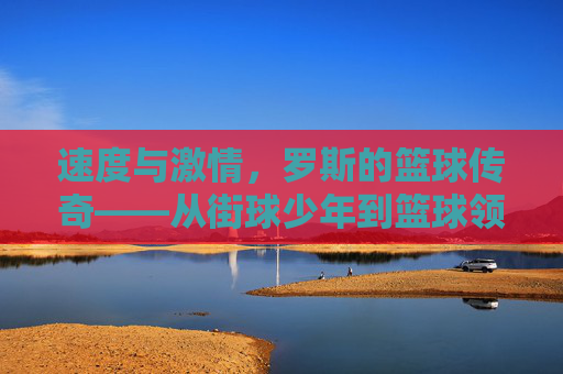 速度与激情,罗斯的篮球传奇——从街球少年到篮球领袖的崛起之路,速度与激情,罗斯的篮球传奇——从街球少年到篮球领袖的崛起之路