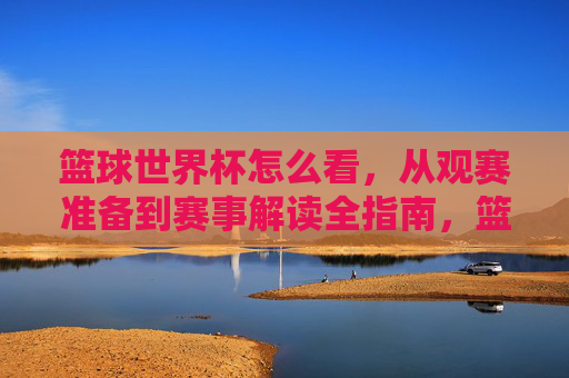 篮球世界杯怎么看，从观赛准备到赛事解读全指南，篮球世界杯观赛全指南，从观赛准备到赛事解读的实用攻略