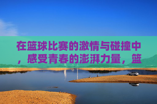 在篮球比赛的激情与碰撞中，感受青春的澎湃力量，篮球赛场激情碰撞，感受青春澎湃力量