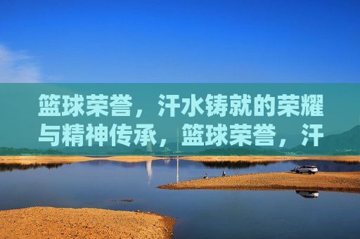 篮球荣誉，汗水铸就的荣耀与精神传承，篮球荣誉，汗水铸就的荣耀与精神传承