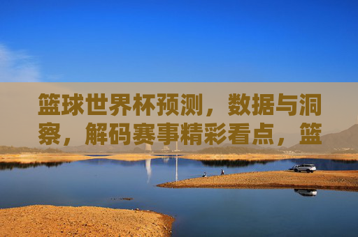 篮球世界杯预测,数据与洞察,解码赛事精彩看点,篮球世界杯预测,数据与洞察,解码赛事精彩看点