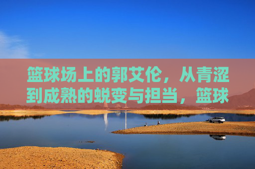 篮球场上的郭艾伦,从青涩到成熟的蜕变与担当,篮球场上的郭艾伦,从青涩到成熟的蜕变与担当