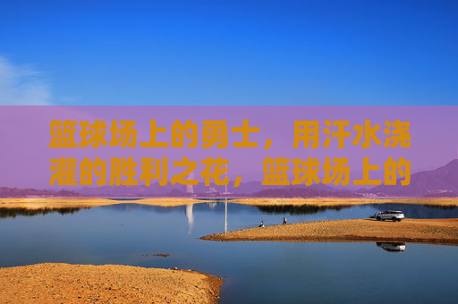 篮球场上的勇士,用汗水浇灌的胜利之花,篮球场上的勇士,用汗水浇灌的胜利之花