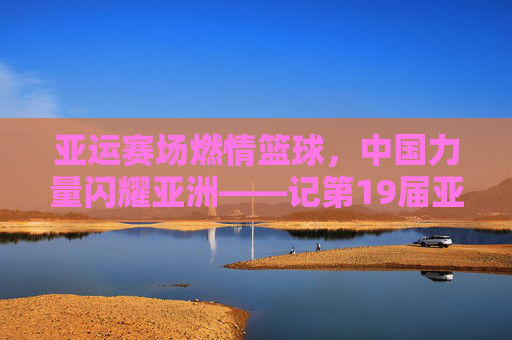 亚运赛场燃情篮球,中国力量闪耀亚洲——记第19届亚运会篮球赛事,亚运赛场燃情篮球,中国力量闪耀亚洲——记第19届亚运会篮球赛事
