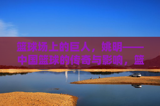 篮球场上的巨人，姚明——中国篮球的传奇与影响，篮球场上的巨人，姚明——中国篮球的传奇与影响