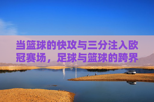 当篮球的快攻与三分注入欧冠赛场,足球与篮球的跨界共鸣