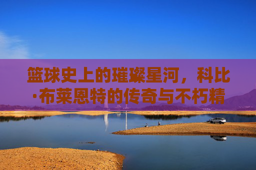 篮球史上的璀璨星河,科比·布莱恩特的传奇与不朽精神,篮球史上的璀璨星河,科比·布莱恩特的传奇与不朽精神