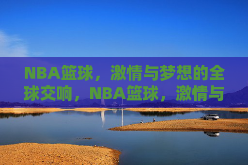 NBA篮球，激情与梦想的全球交响，NBA篮球，激情与梦想的全球交响