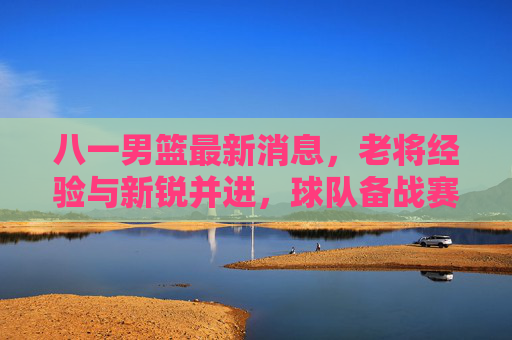 八一男篮最新消息,老将经验与新锐并进,球队备战赛事展现强劲势头,八一男篮最新消息,老将经验与新锐并进,备战赛事展现强劲势头