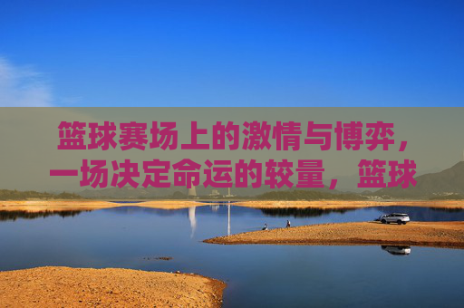 篮球赛场上的激情与博弈,一场决定命运的较量,篮球赛场上的激情与博弈,一场决定命运的较量