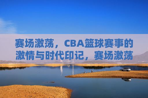赛场激荡,CBA篮球赛事的激情与时代印记,赛场激荡,CBA篮球赛事的激情与时代印记