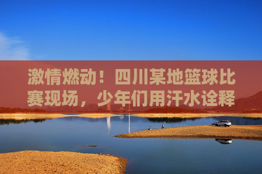 激情燃动！四川某地篮球比赛现场，少年们用汗水诠释运动精神与团队荣光，激情燃动，四川某地少年篮球赛，汗水诠释运动精神与团队荣光