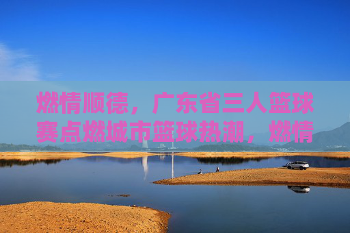 燃情顺德，广东省三人篮球赛点燃城市篮球热潮，燃情顺德，广东省三人篮球赛点燃城市篮球热潮