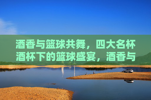 酒香与篮球共舞,四大名杯酒杯下的篮球盛宴,酒香与篮球共舞,四大名杯酒杯下的篮球盛宴
