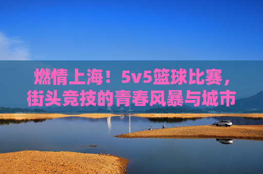 燃情上海!5v5篮球比赛,街头竞技的青春风暴与城市社区活力的共鸣,燃情上海,5v5篮球比赛点燃街头竞技,青春风暴与城市社区活力共振