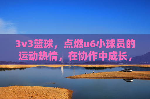 3v3篮球,点燃u6小球员的运动热情,在协作中成长,3v3篮球点燃u6小球员运动热情,协作中成长