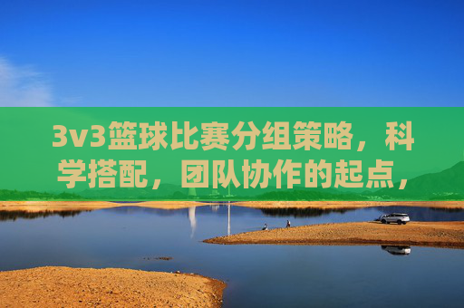 3v3篮球比赛分组策略,科学搭配,团队协作的起点,3v3篮球比赛分组策略,科学搭配,团队协作的起点