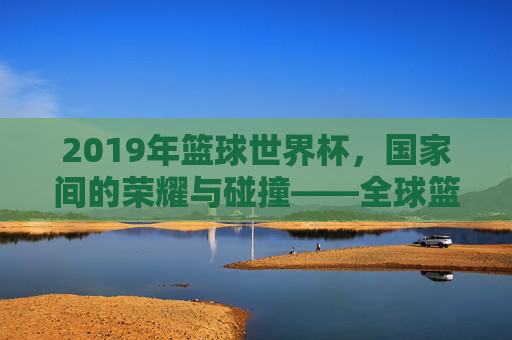 2019年篮球世界杯，国家间的荣耀与碰撞——全球篮球强国的竞技舞台，2019年篮球世界杯，国家间的荣耀与碰撞——全球篮球强国的竞技舞台