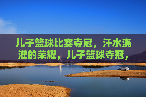 儿子篮球比赛夺冠，汗水浇灌的荣耀，儿子篮球夺冠，汗水浇灌的荣耀