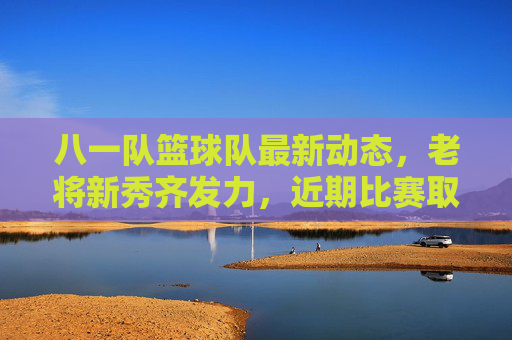 八一队篮球队最新动态，老将新秀齐发力，近期比赛取胜展现军人竞技风采，八一男篮最新动态，老将新秀齐发力，近期比赛取胜尽显军人竞技风采