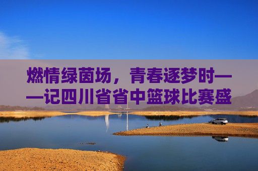 燃情绿茵场，青春逐梦时——记四川省省中篮球比赛盛况，燃情绿茵场，青春逐梦时——记四川省省中篮球比赛盛况