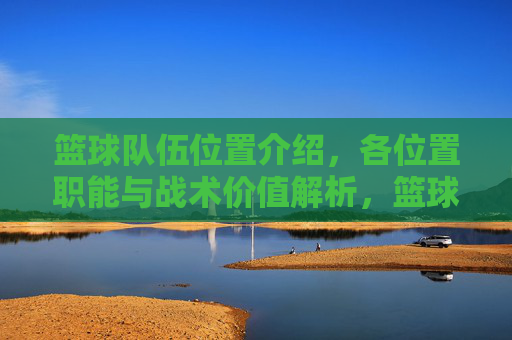 篮球队伍位置介绍，各位置职能与战术价值解析，篮球各位置职能与战术价值解析，位置角色详解及战术应用分析